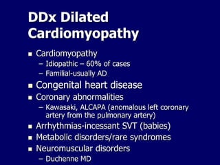 DDx Dilated
Cardiomyopathy
 Cardiomyopathy
– Idiopathic – 60% of cases
– Familial-usually AD
 Congenital heart disease
 Coronary abnormalities
– Kawasaki, ALCAPA (anomalous left coronary
artery from the pulmonary artery)
 Arrhythmias-incessant SVT (babies)
 Metabolic disorders/rare syndromes
 Neuromuscular disorders
– Duchenne MD
 