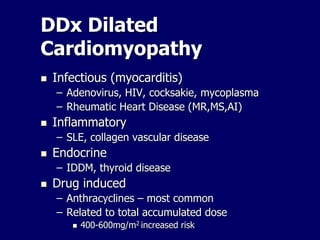 DDx Dilated
Cardiomyopathy
 Infectious (myocarditis)
– Adenovirus, HIV, cocksakie, mycoplasma
– Rheumatic Heart Disease (MR,MS,AI)
 Inflammatory
– SLE, collagen vascular disease
 Endocrine
– IDDM, thyroid disease
 Drug induced
– Anthracyclines – most common
– Related to total accumulated dose
 400-600mg/m2 increased risk
 