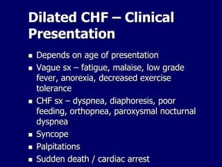 Dilated CHF – Clinical
Presentation
 Depends on age of presentation
 Vague sx – fatigue, malaise, low grade
fever, anorexia, decreased exercise
tolerance
 CHF sx – dyspnea, diaphoresis, poor
feeding, orthopnea, paroxysmal nocturnal
dyspnea
 Syncope
 Palpitations
 Sudden death / cardiac arrest
 