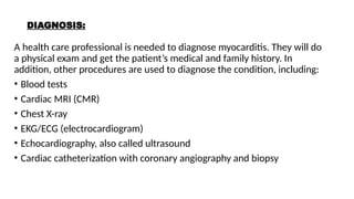 DIAGNOSIS:
A health care professional is needed to diagnose myocarditis. They will do
a physical exam and get the patient’s medical and family history. In
addition, other procedures are used to diagnose the condition, including:
• Blood tests
• Cardiac MRI (CMR)
• Chest X-ray
• EKG/ECG (electrocardiogram)
• Echocardiography, also called ultrasound
• Cardiac catheterization with coronary angiography and biopsy
 