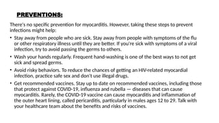 PREVENTIONS:
There's no specific prevention for myocarditis. However, taking these steps to prevent
infections might help:
• Stay away from people who are sick. Stay away from people with symptoms of the flu
or other respiratory illness until they are better. If you're sick with symptoms of a viral
infection, try to avoid passing the germs to others.
• Wash your hands regularly. Frequent hand-washing is one of the best ways to not get
sick and spread germs.
• Avoid risky behaviors. To reduce the chances of getting an HIV-related myocardial
infection, practice safe sex and don't use illegal drugs.
• Get recommended vaccines. Stay up to date on recommended vaccines, including those
that protect against COVID-19, influenza and rubella — diseases that can cause
myocarditis. Rarely, the COVID-19 vaccine can cause myocarditis and inflammation of
the outer heart lining, called pericarditis, particularly in males ages 12 to 29. Talk with
your healthcare team about the benefits and risks of vaccines.
 