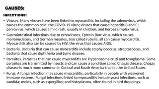 CAUSES:
INFECTIONS:
• Viruses. Many viruses have been linked to myocarditis, including the adenovirus, which
causes the common cold; the COVID-19 virus; viruses that cause hepatitis B and C;
parvovirus, which causes a mild rash, usually in children; and herpes simplex virus.
• Gastrointestinal infections due to echoviruses, Epstein-Barr virus, which causes
mononucleosis, and German measles, also called rubella, all can cause myocarditis.
Myocarditis also can be caused by HIV, the virus that causes AIDS.
• Bacteria. Bacteria that can cause myocarditis include staphylococcus, streptococcus, and
bacteria that cause diphtheria and Lyme disease.
• Parasites. Parasites that can cause myocarditis are Trypanosoma cruzi and toxoplasma. Some
parasites are transmitted by insects and can cause a condition called Chagas disease. Chagas
disease is much more common in Central and South America than in the United States.
• Fungi. A fungal infection may cause myocarditis, particularly in people with weakened
immune systems. Fungal infections linked to myocarditis include yeast infections, such as
candida; molds, such as aspergillus; and histoplasma, often found in bird droppings.
 