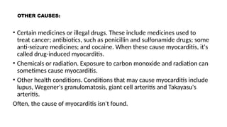 OTHER CAUSES:
• Certain medicines or illegal drugs. These include medicines used to
treat cancer; antibiotics, such as penicillin and sulfonamide drugs; some
anti-seizure medicines; and cocaine. When these cause myocarditis, it's
called drug-induced myocarditis.
• Chemicals or radiation. Exposure to carbon monoxide and radiation can
sometimes cause myocarditis.
• Other health conditions. Conditions that may cause myocarditis include
lupus, Wegener's granulomatosis, giant cell arteritis and Takayasu's
arteritis.
Often, the cause of myocarditis isn't found.
 