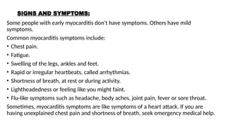 SIGNS AND SYMPTOMS:
Some people with early myocarditis don't have symptoms. Others have mild
symptoms.
Common myocarditis symptoms include:
• Chest pain.
• Fatigue.
• Swelling of the legs, ankles and feet.
• Rapid or irregular heartbeats, called arrhythmias.
• Shortness of breath, at rest or during activity.
• Lightheadedness or feeling like you might faint.
• Flu-like symptoms such as headache, body aches, joint pain, fever or sore throat.
Sometimes, myocarditis symptoms are like symptoms of a heart attack. If you are
having unexplained chest pain and shortness of breath, seek emergency medical help.
 