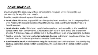 COMPLICATIONS:
Usually, myocarditis goes away without complications. However, severe myocarditis can
permanently damage the heart muscle.
Possible complications of myocarditis may include:
• Heart failure. Untreated, myocarditis can damage the heart muscle so that it can't pump blood
well. People with myocarditis-related heart failure may need a ventricular assist device or a
heart transplant.
• Heart attack or stroke. If the heart muscle is damaged and can't pump blood, the blood that
collects in the heart can form clots. A heart attack can occur if a clot blocks one of the heart
arteries. A stroke can happen if a blood clot in the heart travels to an artery leading to the brain.
• Rapid or irregular heartbeats, called arrhythmias. Damage to the heart muscle can change how
the heart beats. Certain arrhythmias increase the risk of stroke.
• Sudden cardiac death. Certain serious irregular heartbeats can cause the heart to suddenly stop
beating, a condition called sudden cardiac arrest. If it leads to death it's called sudden cardiac
death.
 