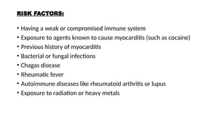 RISK FACTORS:
• Having a weak or compromised immune system
• Exposure to agents known to cause myocarditis (such as cocaine)
• Previous history of myocarditis
• Bacterial or fungal infections
• Chagas disease
• Rheumatic fever
• Autoimmune diseases like rheumatoid arthritis or lupus
• Exposure to radiation or heavy metals
 