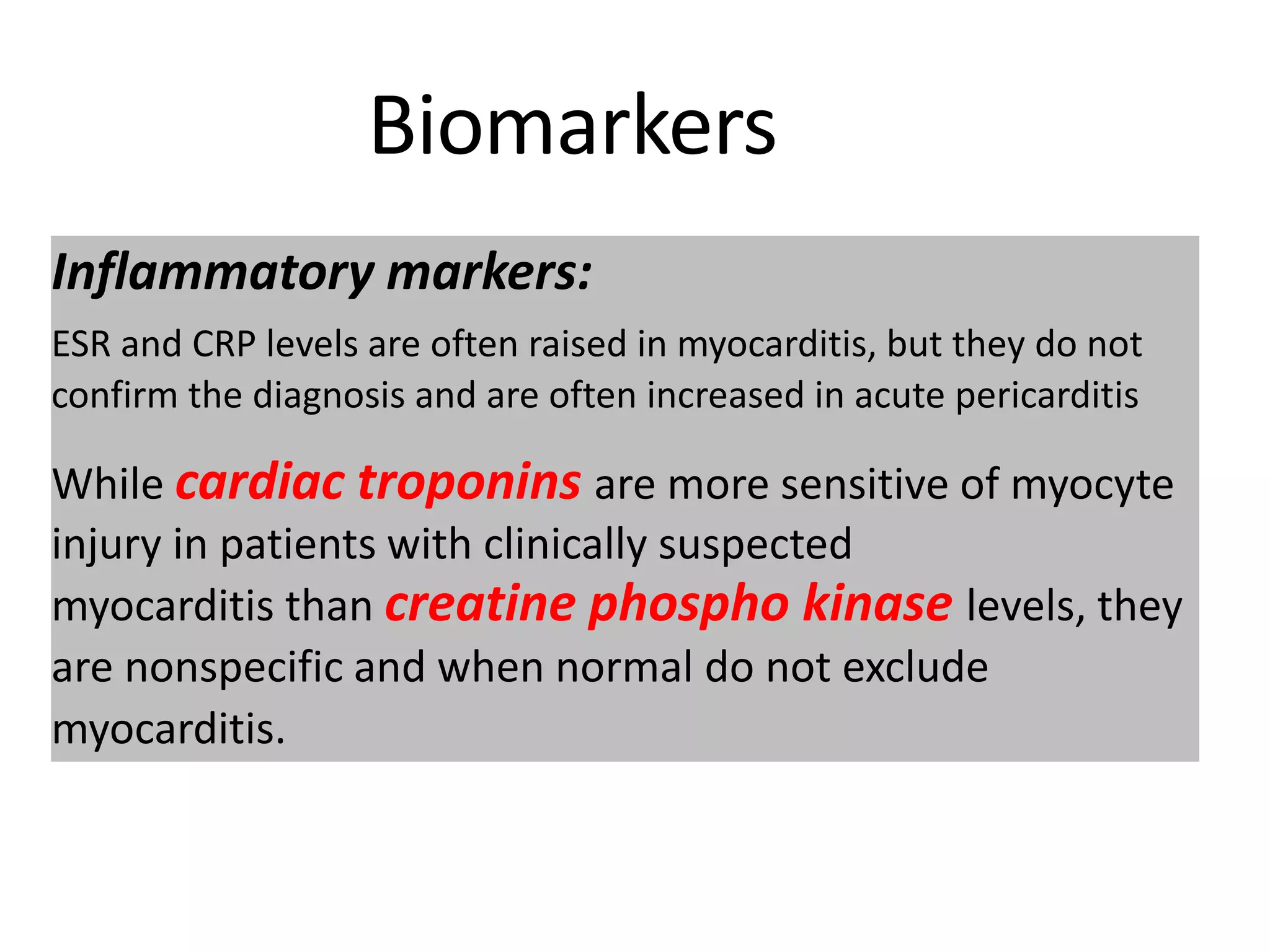 Biomarkers
Inflammatory markers:
ESR and CRP levels are often raised in myocarditis, but they do not
confirm the diagnosis and are often increased in acute pericarditis
While cardiac troponins are more sensitive of myocyte
injury in patients with clinically suspected
myocarditis than creatine phospho kinase levels, they
are nonspecific and when normal do not exclude
myocarditis.
 