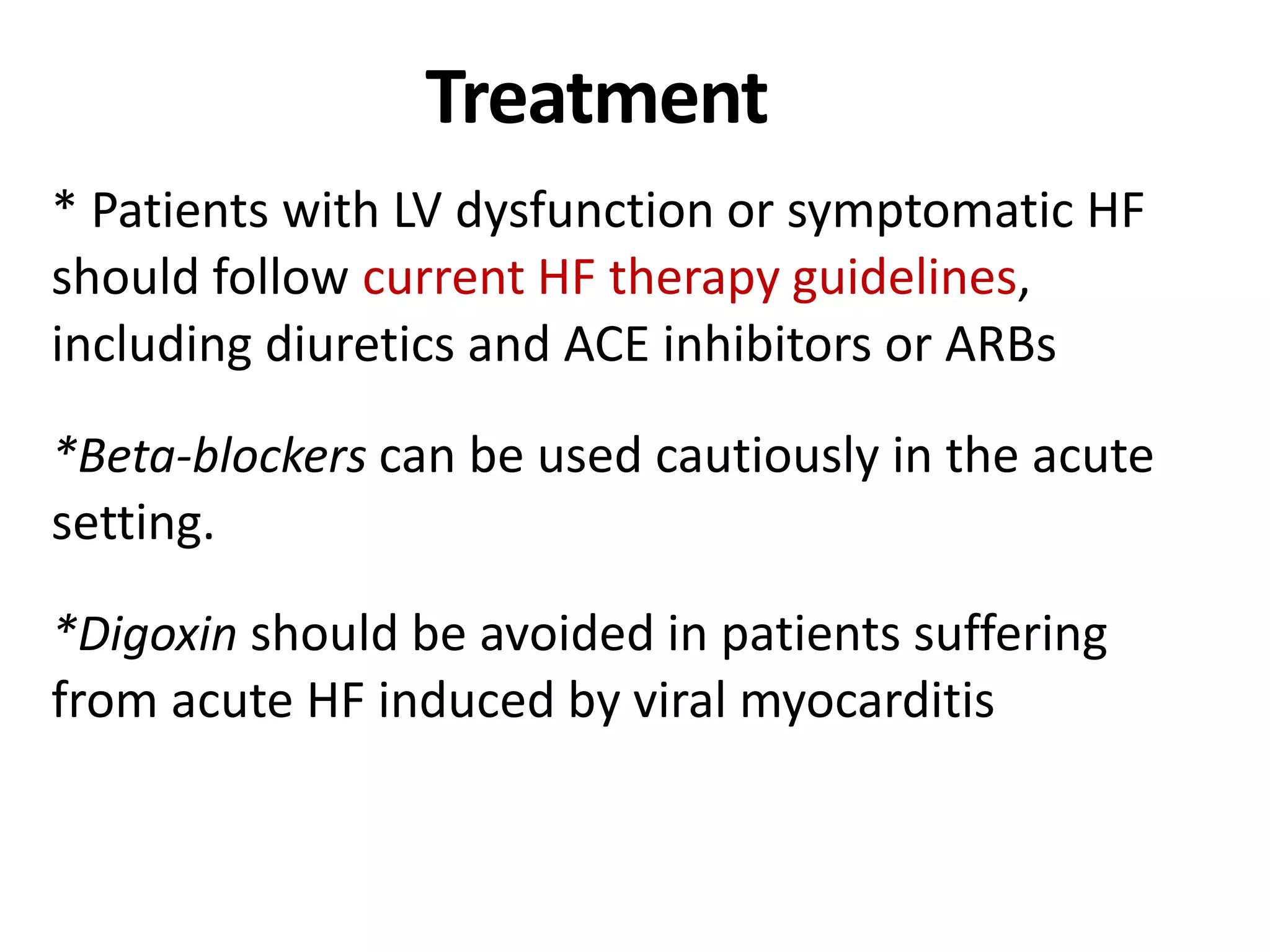 Treatment
* Patients with LV dysfunction or symptomatic HF
should follow current HF therapy guidelines,
including diuretics and ACE inhibitors or ARBs
*Beta-blockers can be used cautiously in the acute
setting.
*Digoxin should be avoided in patients suffering
from acute HF induced by viral myocarditis
 