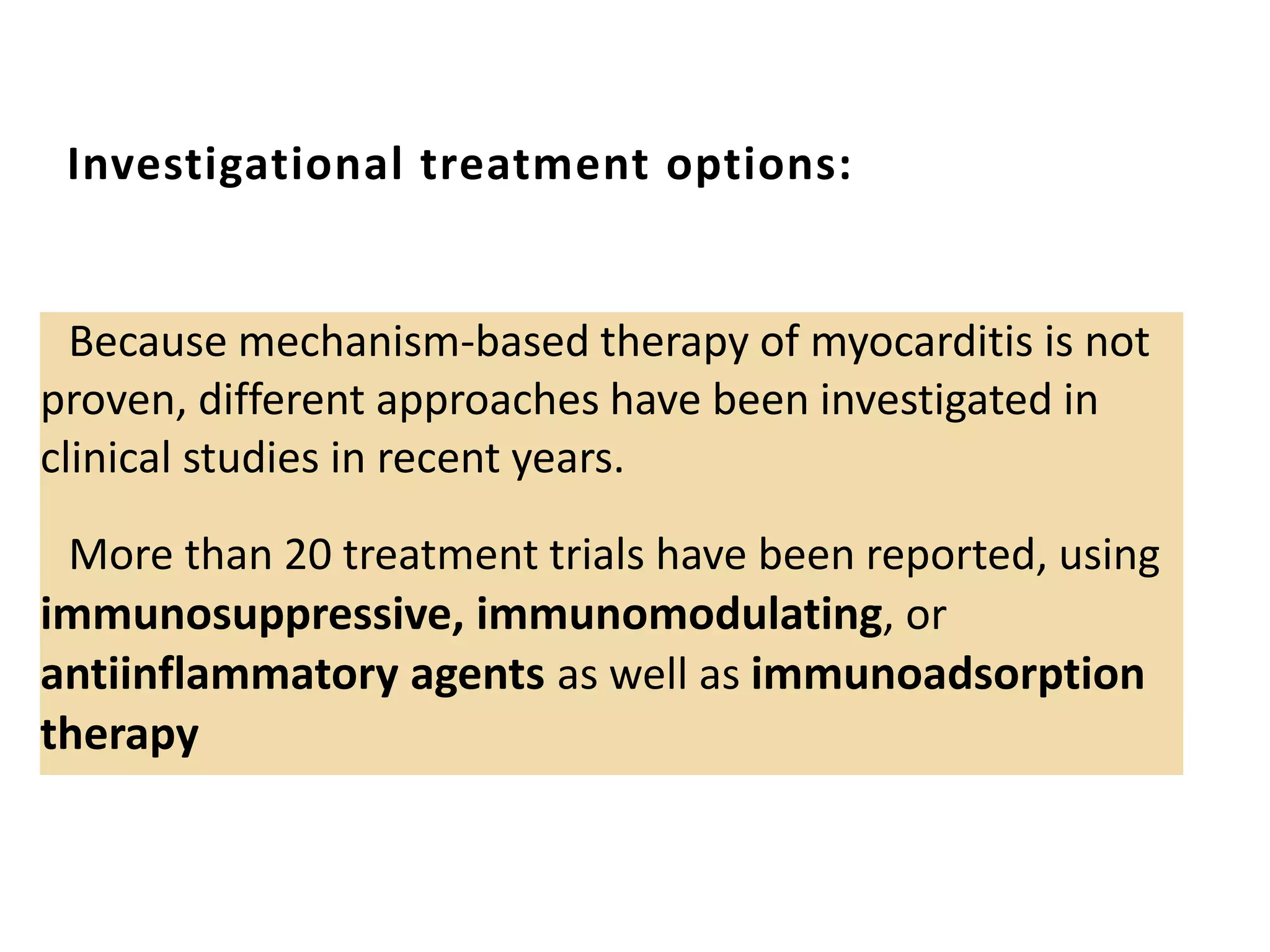 Investigational treatment options:
Because mechanism-based therapy of myocarditis is not
proven, different approaches have been investigated in
clinical studies in recent years.
More than 20 treatment trials have been reported, using
immunosuppressive, immunomodulating, or
antiinflammatory agents as well as immunoadsorption
therapy
 