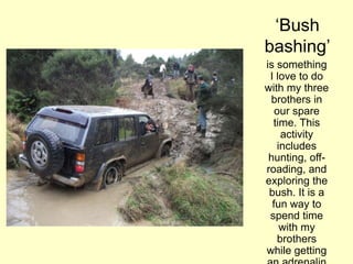 „Bush
bashing‟
is something
I love to do
with my three
brothers in
our spare
time. This
activity
includes
hunting, off-
roading, and
exploring the
bush. It is a
fun way to
spend time
with my
brothers
while getting
 