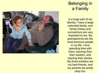 Belonging in
a Family
is a huge part of my
identity. I have a large
extended family, and
family history and
connections are very
important to me. My
grandparents are the
most precious people
in my life. I love
spending time with
them, learning from
their wisdom, and
hearing their stories.
My three brothers are
my best friends, and
my parents are pretty
okay too.
 