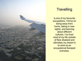 Travelling
is one of my favourite
occupations. I thrive on
being away from
home, taking in new
sights, and learning
about different
cultures. I‟ve lived
most of my life outside
of New Zealand and
ultimately my dream is
to work as an
occupational therapist
overseas.
 