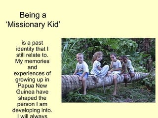 Being a
„Missionary Kid‟
is a past
identity that I
still relate to.
My memories
and
experiences of
growing up in
Papua New
Guinea have
shaped the
person I am
developing into.
 