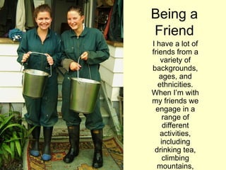 Being a
Friend
I have a lot of
friends from a
variety of
backgrounds,
ages, and
ethnicities.
When I‟m with
my friends we
engage in a
range of
different
activities,
including
drinking tea,
climbing
mountains,
 