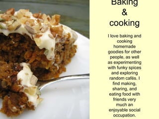 Baking
&
cooking
I love baking and
cooking
homemade
goodies for other
people, as well
as experimenting
with funky spices
and exploring
random cafés. I
find making,
sharing, and
eating food with
friends very
much an
enjoyable social
occupation.
 