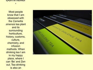Sommelier
‟
Most people
know that I am
obsessed with
the Camellia
sinensis tea plant
and its
surrounding
horticulture,
history, customs,
culture,
chemistry, and
infusion
methods. When
drinking tea I am
in my happy
place, where I
can „Be‟ and Zen
out. Tea drinking
is also an
 