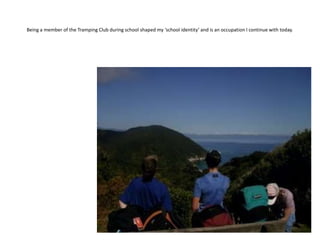 Being a member of the Tramping Club during school shaped my ‘school identity’ and is an occupation I continue with today.
 