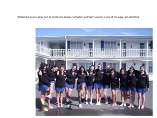 Netball has been a large part of my life and being a ‘netballer’ and ‘sportsperson’ is one of the ways I am identified
 