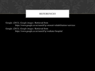 Google. (2013). Google images. Retrieved from
https://www.google.co.nz/search?q=stewart+rehabilitation+services
Google. (2013). Google images. Retrieved from
https://www.google.co.nz/search?q=waikato+hospital
REFERENCES
 