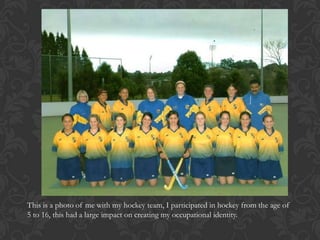 This is a photo of me with my hockey team, I participated in hockey from the age of
5 to 16, this had a large impact on creating my occupational identity.
 