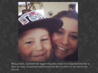 Being a mum, is probably the biggest thing that creates my occupational identity as
there are many occupations based around this, this is a photo of me and my son
Lincoln.
 