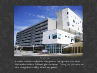 I worked and observed on the elder persons orthopaedics ward in the
Waikato hospital for fieldwork placement one. During this placement my
view changed on working with elderly people.
(Google images)
 