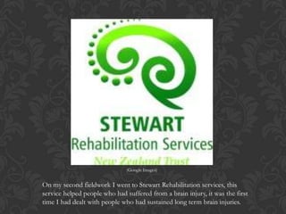 On my second fieldwork I went to Stewart Rehabilitation services, this
service helped people who had suffered from a brain injury, it was the first
time I had dealt with people who had sustained long term brain injuries.
(Google Images)
 