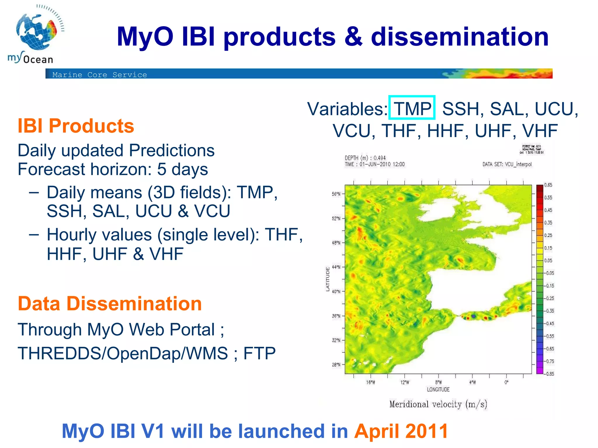 MyO IBI products & dissemination Variables: TMP, SSH, SAL, UCU,  VCU, THF, HHF, UHF, VHF IBI Products   Daily updated Predictions  Forecast horizon: 5 days  Daily means (3D fields): TMP, SSH, SAL, UCU & VCU Hourly values (single level): THF, HHF, UHF & VHF   Data Dissemination   Through MyO Web Portal ;  THREDDS/OpenDap/WMS ; FTP  MyO IBI V1 will be launched in  April 2011 