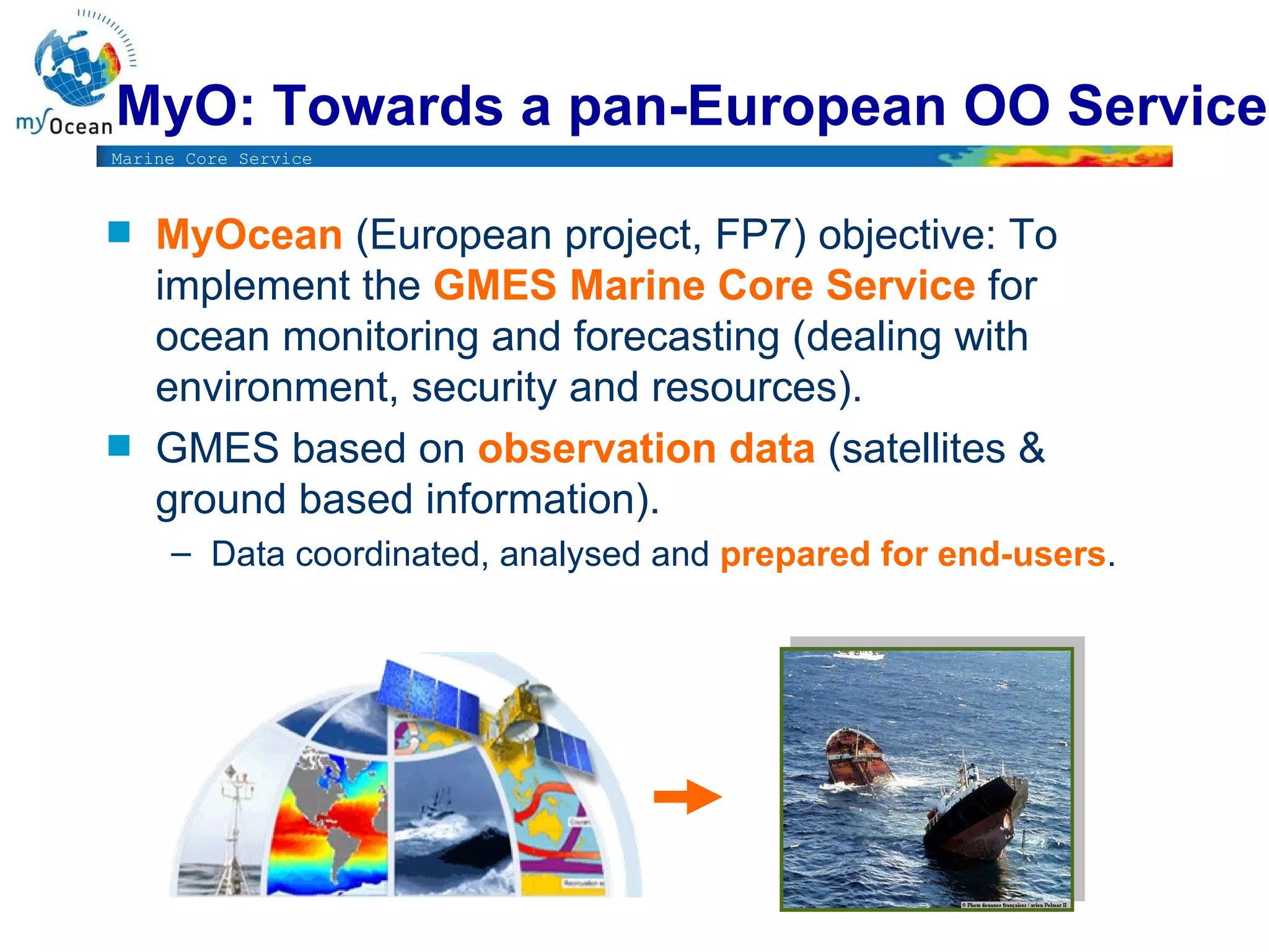 MyO: Towards a pan-European OO Service  MyOcean  (European project, FP7) objective: To implement the  GMES Marine Core Service  for ocean monitoring and forecasting (dealing with environment, security and resources).  GMES based on  observation data  (satellites & ground based information).  Data coordinated, analysed and  prepared for end-users .  