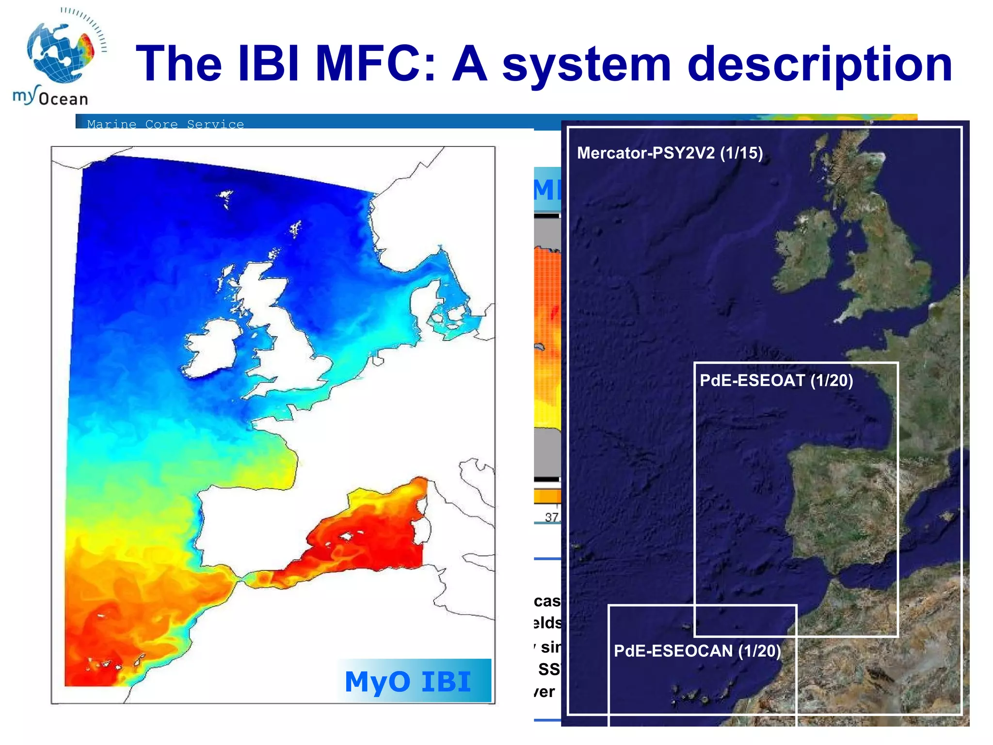 The IBI MFC: A system description ESEOMED ESEOCAN Products:  Daily updated Predictions (Forecast horizon: 72h)  Dayly means (3D fields): T,S & Currents Hourly values (only single level)  surface currents, salinity, SST, SSH Data Download from FTP server  ESEOAT ESEOAT is V0 Mercator-PSY2V2 (1/15) PdE-ESEOAT (1/20) PdE-ESEOCAN (1/20) MyO IBI  