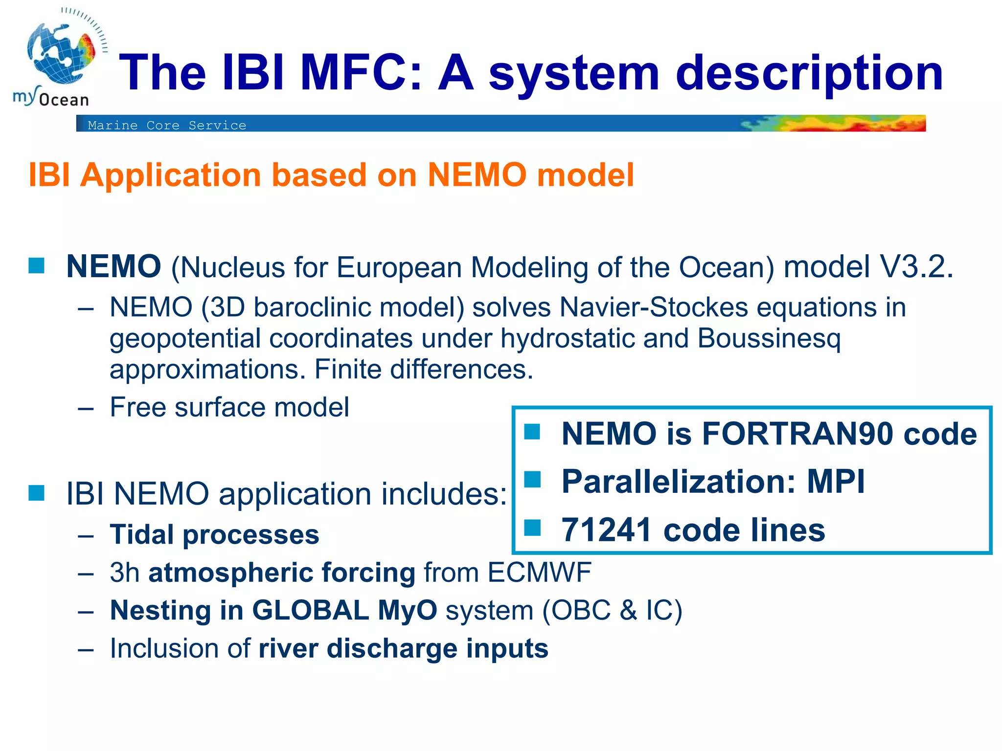 IBI Application based on NEMO model  NEMO  ( Nucleus for European Modeling of the Ocean)   model V3.2.   NEMO (3D baroclinic model) solves Navier-Stockes equations in geopotential coordinates under hydrostatic and Boussinesq approximations. Finite differences. Free surface model IBI NEMO application includes:   Tidal processes  3h  atmospheric forcing  from ECMWF Nesting in GLOBAL MyO  system (OBC & IC)  Inclusion of  river discharge inputs  NEMO is FORTRAN90 code Parallelization: MPI  71241 code lines The IBI MFC: A system description 