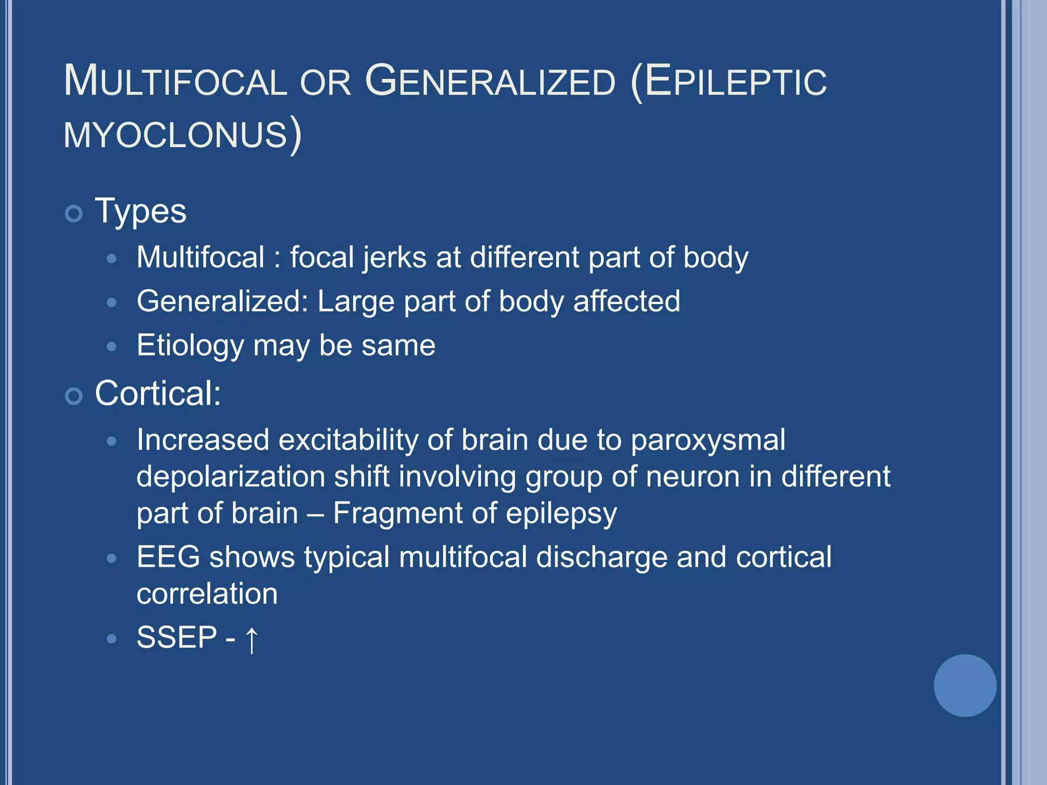 MULTIFOCAL OR GENERALIZED (EPILEPTIC
MYOCLONUS)
 Types
 Multifocal : focal jerks at different part of body
 Generalized: Large part of body affected
 Etiology may be same
 Cortical:
 Increased excitability of brain due to paroxysmal
depolarization shift involving group of neuron in different
part of brain – Fragment of epilepsy
 EEG shows typical multifocal discharge and cortical
correlation
 SSEP - ↑
 