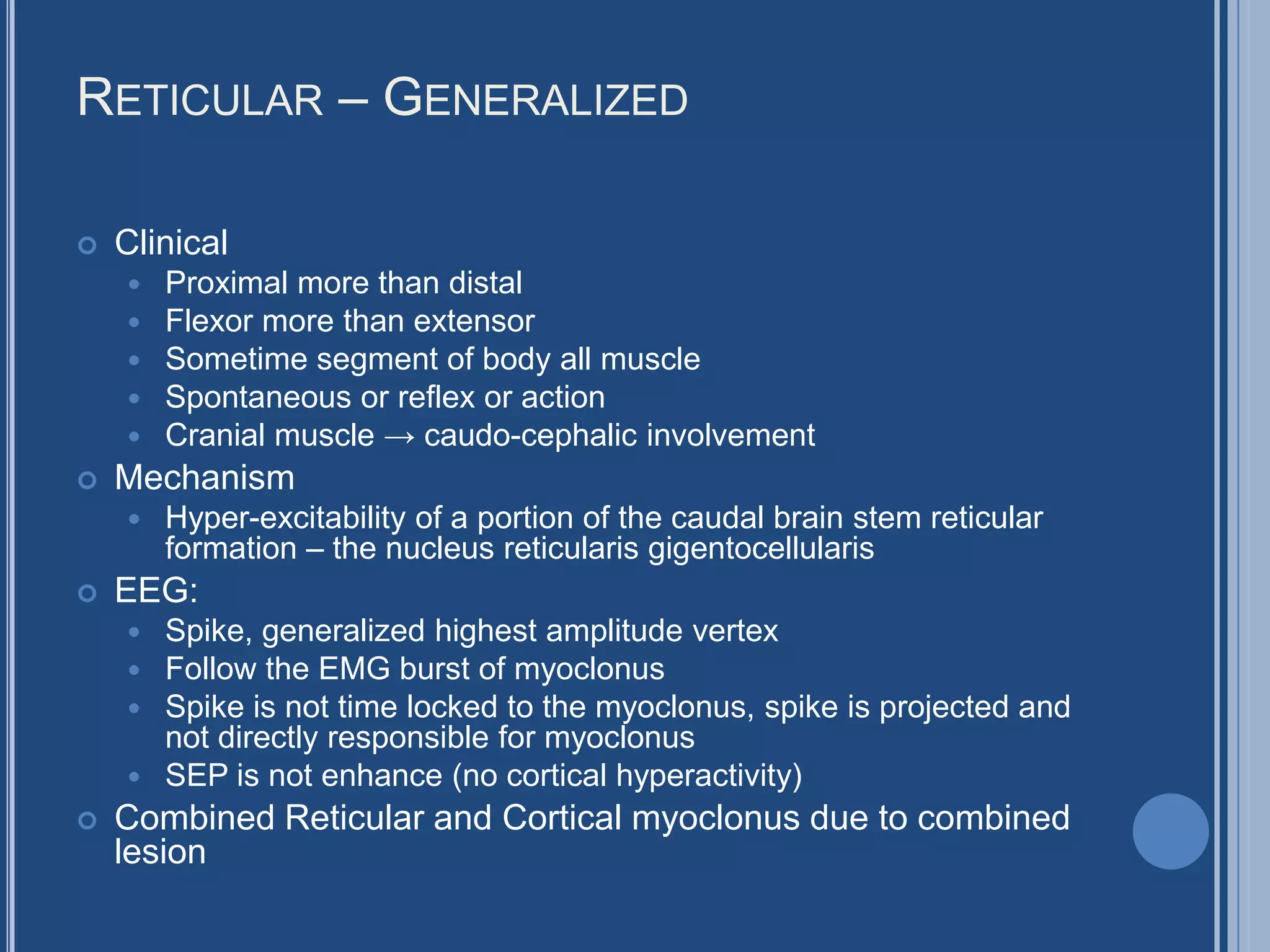 RETICULAR – GENERALIZED
 Clinical
 Proximal more than distal
 Flexor more than extensor
 Sometime segment of body all muscle
 Spontaneous or reflex or action
 Cranial muscle → caudo-cephalic involvement
 Mechanism
 Hyper-excitability of a portion of the caudal brain stem reticular
formation – the nucleus reticularis gigentocellularis
 EEG:
 Spike, generalized highest amplitude vertex
 Follow the EMG burst of myoclonus
 Spike is not time locked to the myoclonus, spike is projected and
not directly responsible for myoclonus
 SEP is not enhance (no cortical hyperactivity)
 Combined Reticular and Cortical myoclonus due to combined
lesion
 