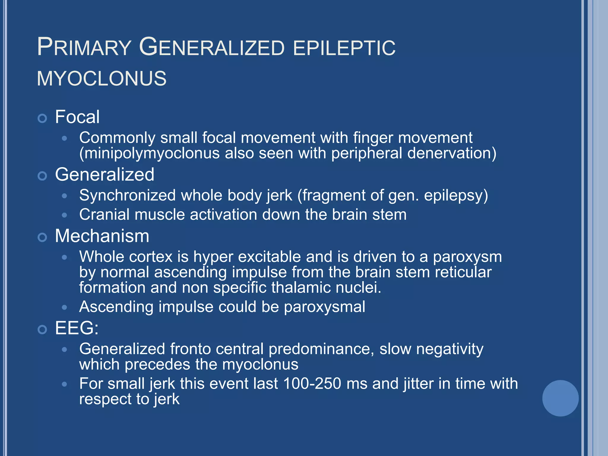PRIMARY GENERALIZED EPILEPTIC
MYOCLONUS
 Focal
 Commonly small focal movement with finger movement
(minipolymyoclonus also seen with peripheral denervation)
 Generalized
 Synchronized whole body jerk (fragment of gen. epilepsy)
 Cranial muscle activation down the brain stem
 Mechanism
 Whole cortex is hyper excitable and is driven to a paroxysm
by normal ascending impulse from the brain stem reticular
formation and non specific thalamic nuclei.
 Ascending impulse could be paroxysmal
 EEG:
 Generalized fronto central predominance, slow negativity
which precedes the myoclonus
 For small jerk this event last 100-250 ms and jitter in time with
respect to jerk
 