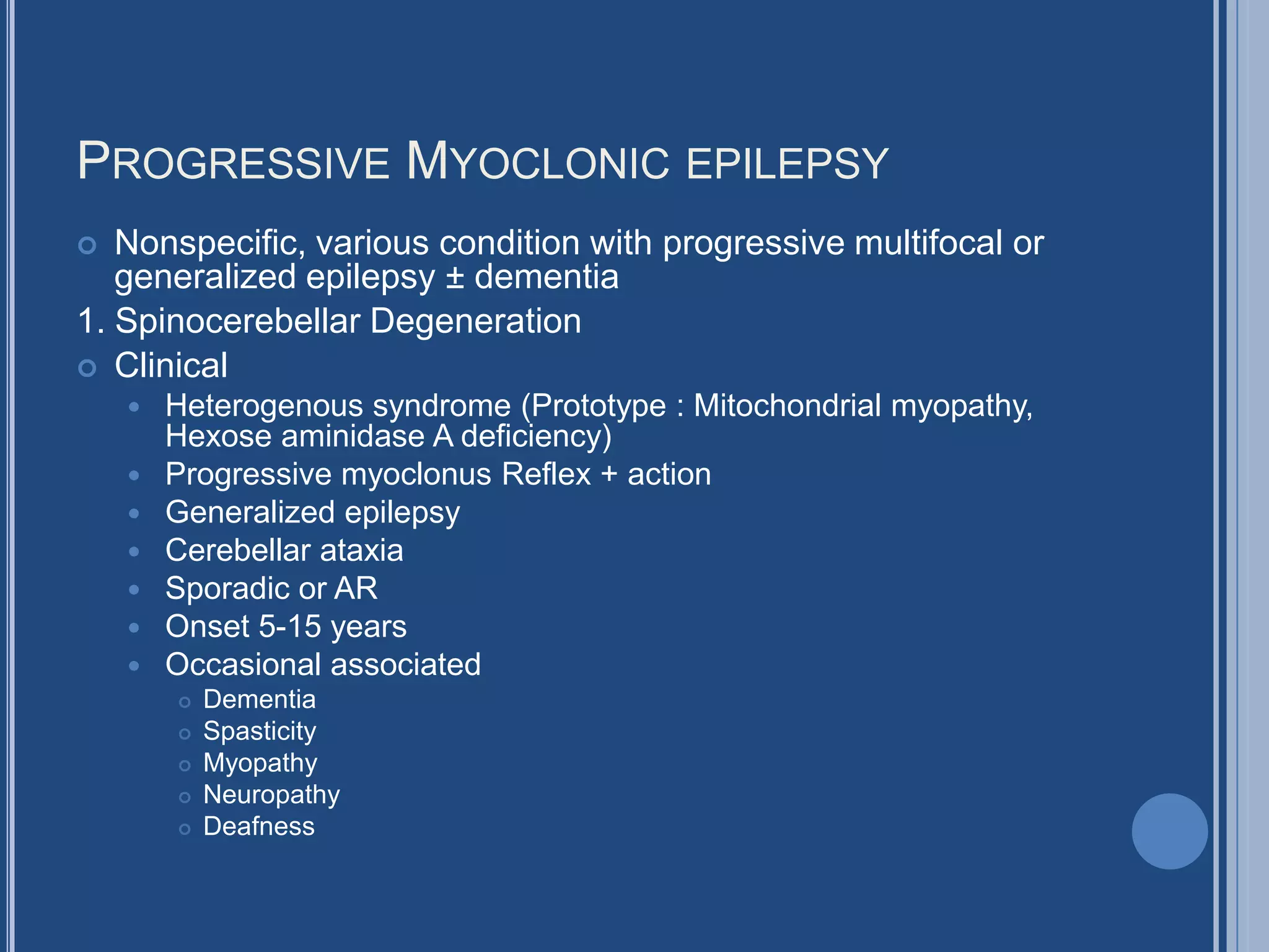 PROGRESSIVE MYOCLONIC EPILEPSY
 Nonspecific, various condition with progressive multifocal or
generalized epilepsy ± dementia
1. Spinocerebellar Degeneration
 Clinical
 Heterogenous syndrome (Prototype : Mitochondrial myopathy,
Hexose aminidase A deficiency)
 Progressive myoclonus Reflex + action
 Generalized epilepsy
 Cerebellar ataxia
 Sporadic or AR
 Onset 5-15 years
 Occasional associated
 Dementia
 Spasticity
 Myopathy
 Neuropathy
 Deafness
 