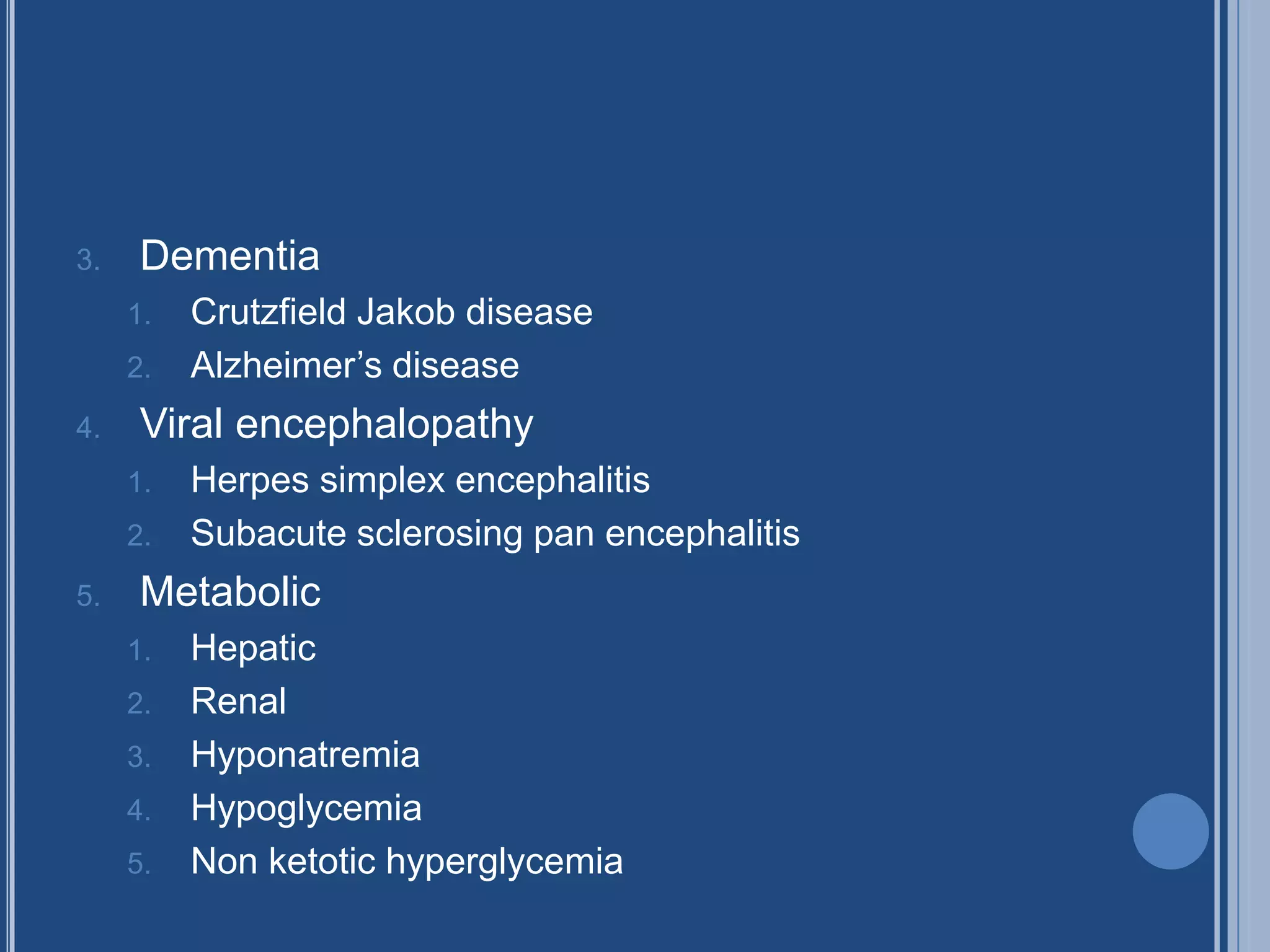 3. Dementia
1. Crutzfield Jakob disease
2. Alzheimer’s disease
4. Viral encephalopathy
1. Herpes simplex encephalitis
2. Subacute sclerosing pan encephalitis
5. Metabolic
1. Hepatic
2. Renal
3. Hyponatremia
4. Hypoglycemia
5. Non ketotic hyperglycemia
 