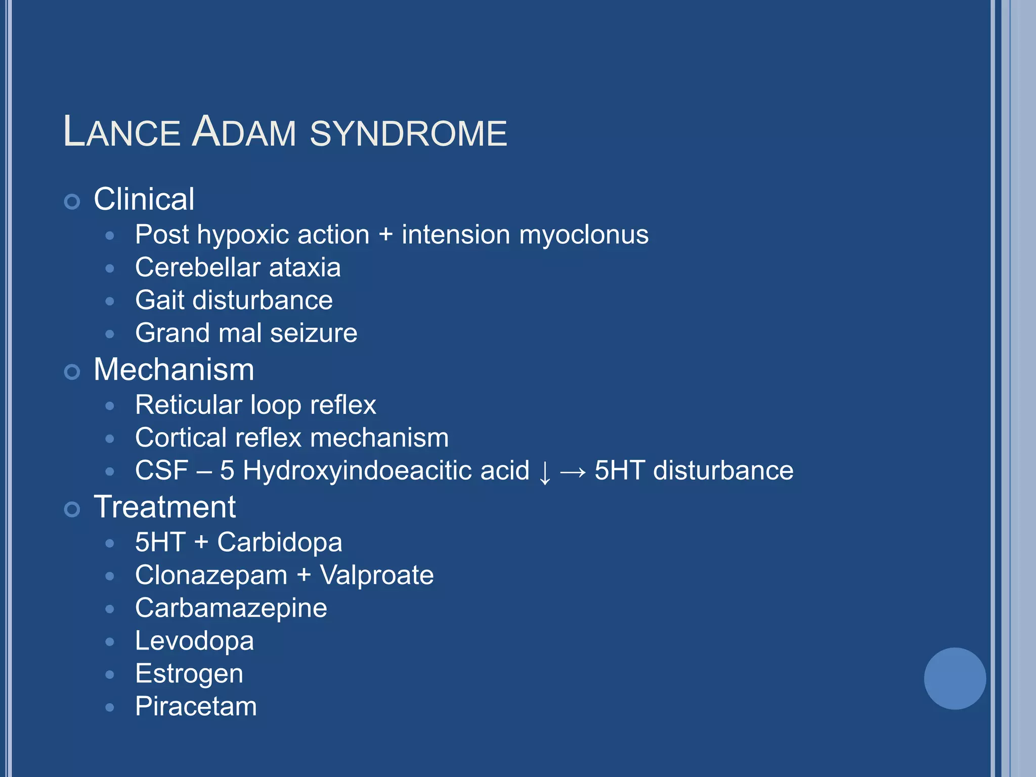 LANCE ADAM SYNDROME
 Clinical
 Post hypoxic action + intension myoclonus
 Cerebellar ataxia
 Gait disturbance
 Grand mal seizure
 Mechanism
 Reticular loop reflex
 Cortical reflex mechanism
 CSF – 5 Hydroxyindoeacitic acid ↓ → 5HT disturbance
 Treatment
 5HT + Carbidopa
 Clonazepam + Valproate
 Carbamazepine
 Levodopa
 Estrogen
 Piracetam
 