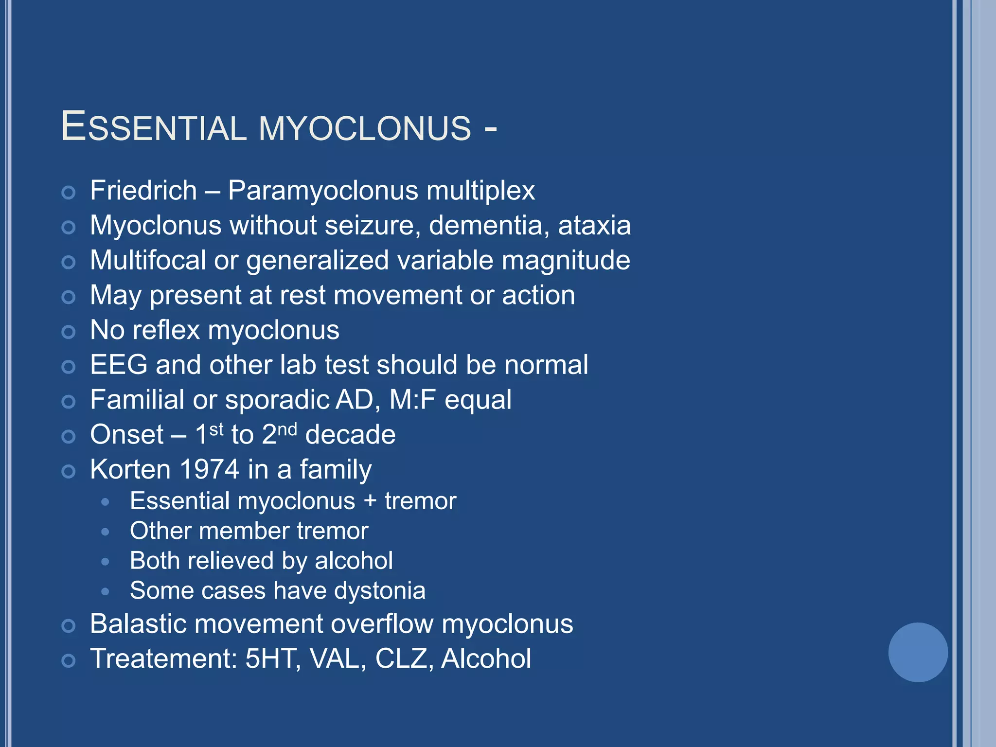 ESSENTIAL MYOCLONUS -
 Friedrich – Paramyoclonus multiplex
 Myoclonus without seizure, dementia, ataxia
 Multifocal or generalized variable magnitude
 May present at rest movement or action
 No reflex myoclonus
 EEG and other lab test should be normal
 Familial or sporadic AD, M:F equal
 Onset – 1st to 2nd decade
 Korten 1974 in a family
 Essential myoclonus + tremor
 Other member tremor
 Both relieved by alcohol
 Some cases have dystonia
 Balastic movement overflow myoclonus
 Treatement: 5HT, VAL, CLZ, Alcohol
 