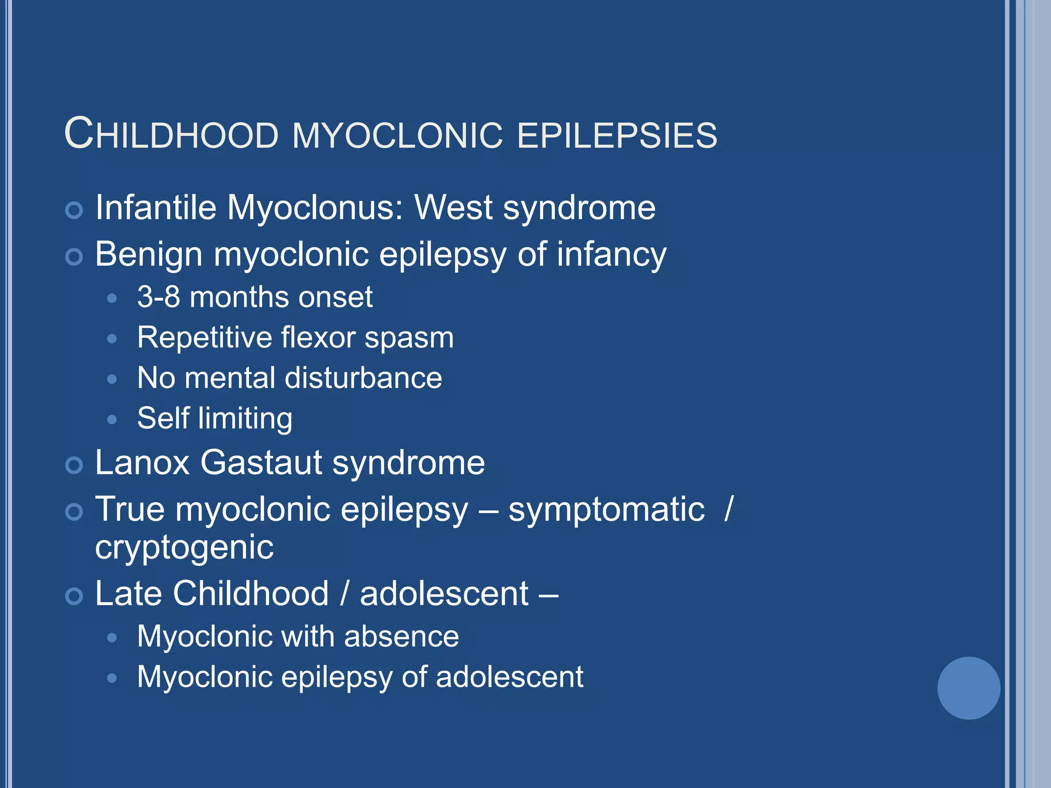 CHILDHOOD MYOCLONIC EPILEPSIES
 Infantile Myoclonus: West syndrome
 Benign myoclonic epilepsy of infancy
 3-8 months onset
 Repetitive flexor spasm
 No mental disturbance
 Self limiting
 Lanox Gastaut syndrome
 True myoclonic epilepsy – symptomatic /
cryptogenic
 Late Childhood / adolescent –
 Myoclonic with absence
 Myoclonic epilepsy of adolescent
 