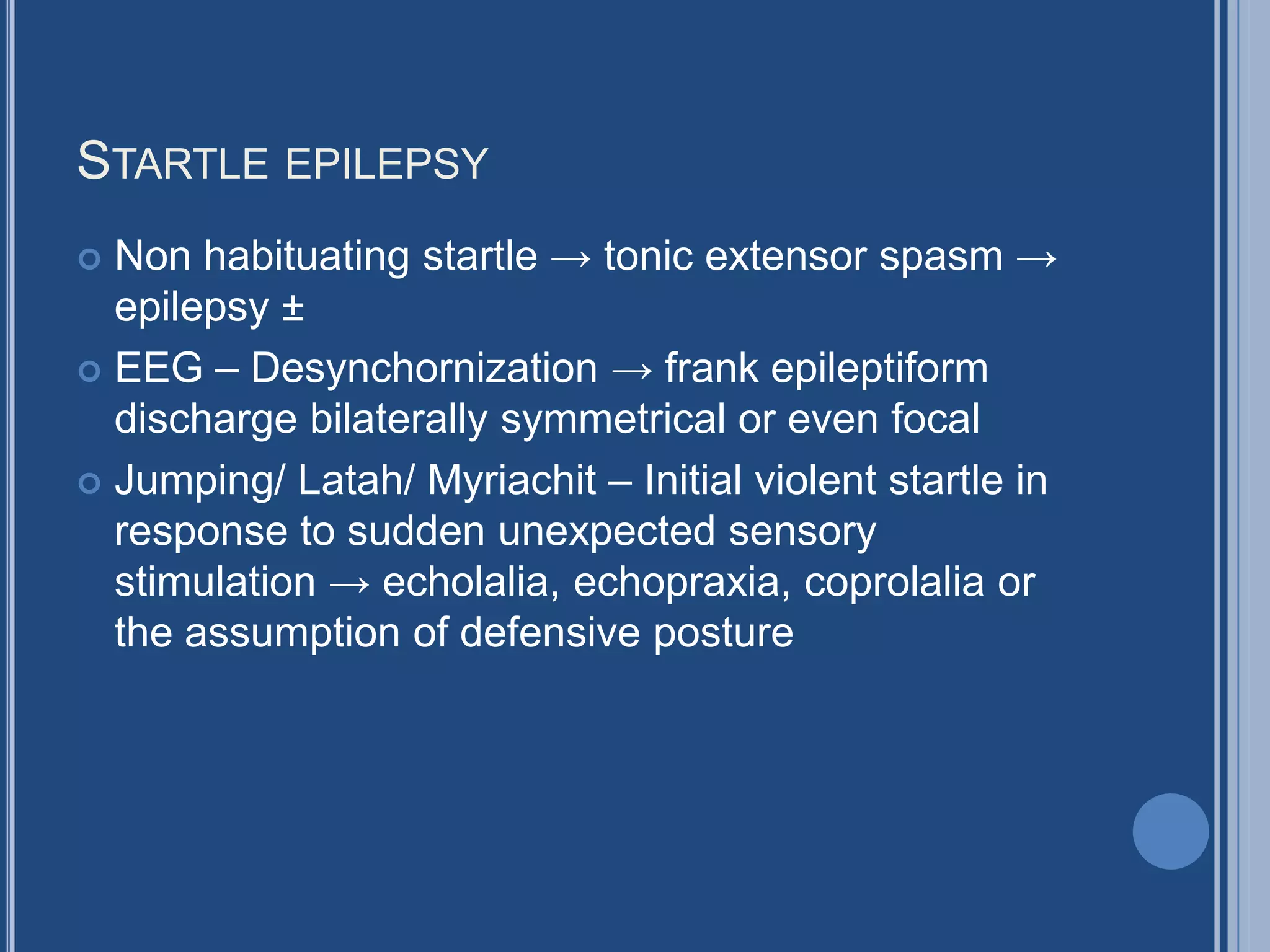 STARTLE EPILEPSY
 Non habituating startle → tonic extensor spasm →
epilepsy ±
 EEG – Desynchornization → frank epileptiform
discharge bilaterally symmetrical or even focal
 Jumping/ Latah/ Myriachit – Initial violent startle in
response to sudden unexpected sensory
stimulation → echolalia, echopraxia, coprolalia or
the assumption of defensive posture
 