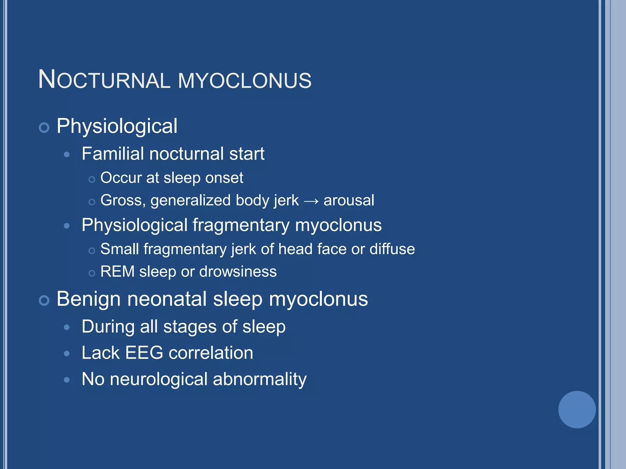 NOCTURNAL MYOCLONUS
 Physiological
 Familial nocturnal start
 Occur at sleep onset
 Gross, generalized body jerk → arousal
 Physiological fragmentary myoclonus
 Small fragmentary jerk of head face or diffuse
 REM sleep or drowsiness
 Benign neonatal sleep myoclonus
 During all stages of sleep
 Lack EEG correlation
 No neurological abnormality
 