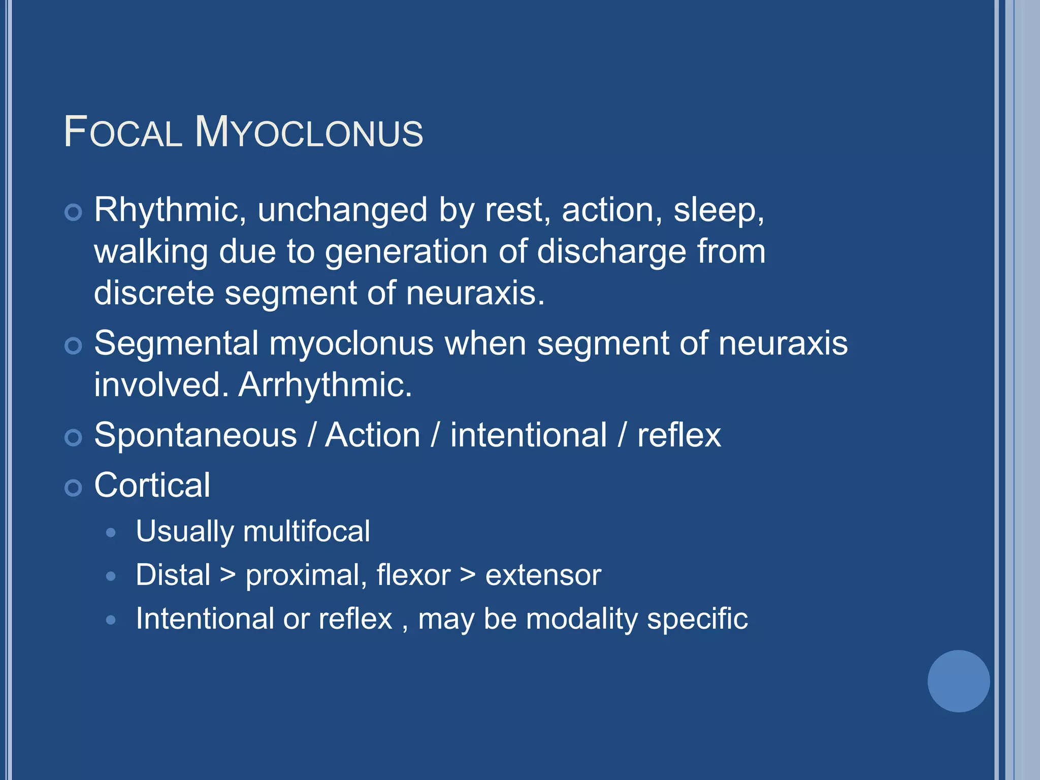 FOCAL MYOCLONUS
 Rhythmic, unchanged by rest, action, sleep,
walking due to generation of discharge from
discrete segment of neuraxis.
 Segmental myoclonus when segment of neuraxis
involved. Arrhythmic.
 Spontaneous / Action / intentional / reflex
 Cortical
 Usually multifocal
 Distal > proximal, flexor > extensor
 Intentional or reflex , may be modality specific
 