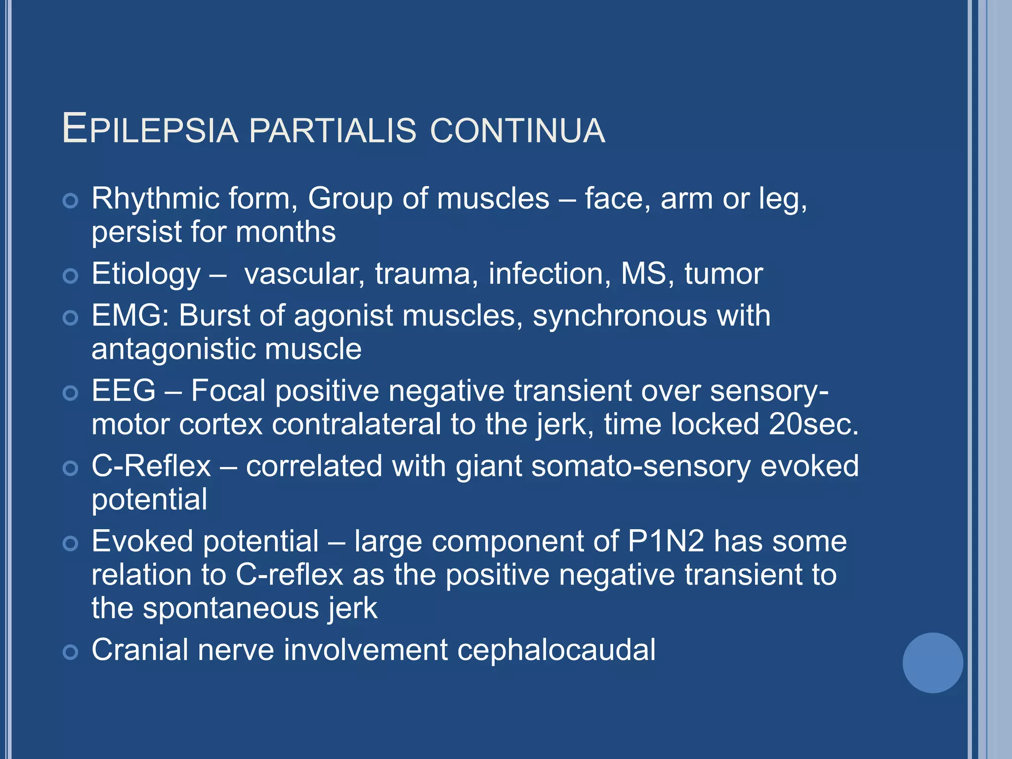 EPILEPSIA PARTIALIS CONTINUA
 Rhythmic form, Group of muscles – face, arm or leg,
persist for months
 Etiology – vascular, trauma, infection, MS, tumor
 EMG: Burst of agonist muscles, synchronous with
antagonistic muscle
 EEG – Focal positive negative transient over sensory-
motor cortex contralateral to the jerk, time locked 20sec.
 C-Reflex – correlated with giant somato-sensory evoked
potential
 Evoked potential – large component of P1N2 has some
relation to C-reflex as the positive negative transient to
the spontaneous jerk
 Cranial nerve involvement cephalocaudal
 