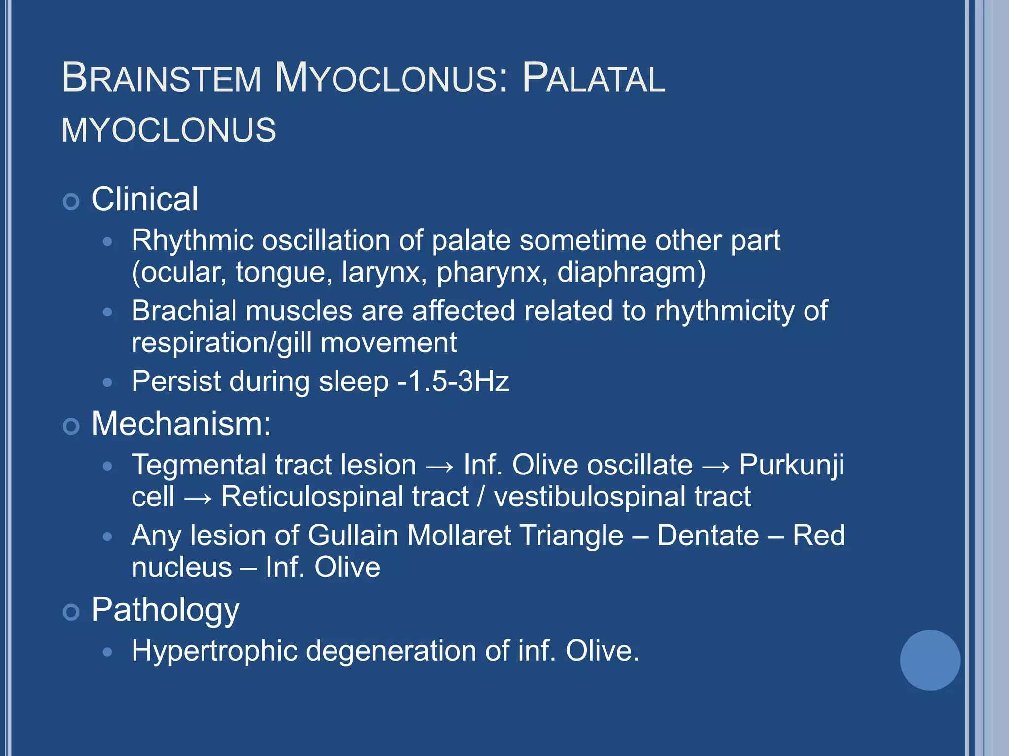 BRAINSTEM MYOCLONUS: PALATAL
MYOCLONUS
 Clinical
 Rhythmic oscillation of palate sometime other part
(ocular, tongue, larynx, pharynx, diaphragm)
 Brachial muscles are affected related to rhythmicity of
respiration/gill movement
 Persist during sleep -1.5-3Hz
 Mechanism:
 Tegmental tract lesion → Inf. Olive oscillate → Purkunji
cell → Reticulospinal tract / vestibulospinal tract
 Any lesion of Gullain Mollaret Triangle – Dentate – Red
nucleus – Inf. Olive
 Pathology
 Hypertrophic degeneration of inf. Olive.
 