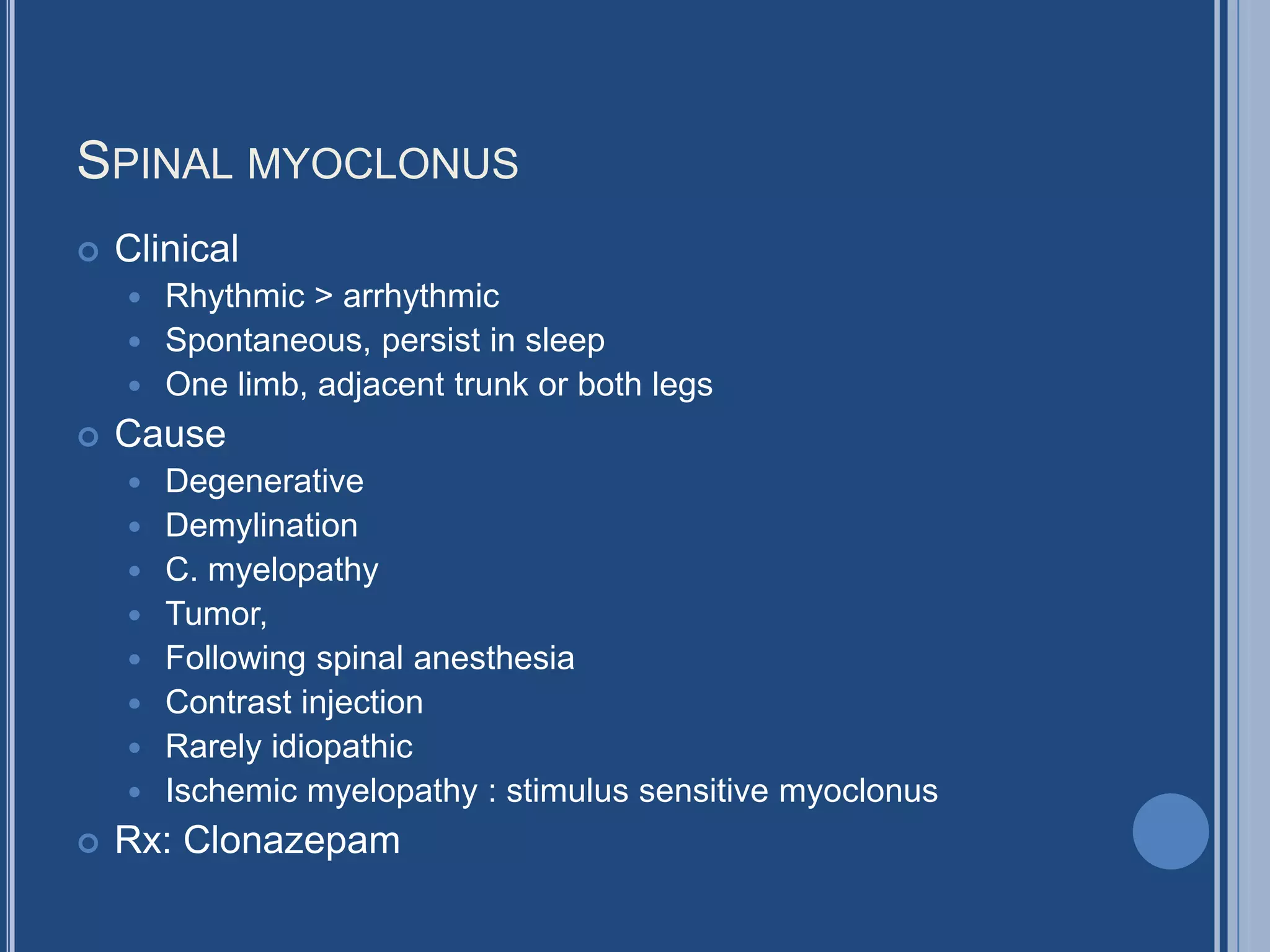SPINAL MYOCLONUS
 Clinical
 Rhythmic > arrhythmic
 Spontaneous, persist in sleep
 One limb, adjacent trunk or both legs
 Cause
 Degenerative
 Demylination
 C. myelopathy
 Tumor,
 Following spinal anesthesia
 Contrast injection
 Rarely idiopathic
 Ischemic myelopathy : stimulus sensitive myoclonus
 Rx: Clonazepam
 