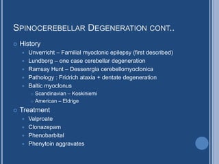 SPINOCEREBELLAR DEGENERATION CONT..
 History
 Unverricht – Familial myoclonic epilepsy (first described)
 Lundborg – one case cerebellar degeneration
 Ramsay Hunt – Dessenrgia cerebellomyoclonica
 Pathology : Fridrich ataxia + dentate degeneration
 Baltic myoclonus
 Scandinavian – Koskiniemi
 American – Eldrige
 Treatment
 Valproate
 Clonazepam
 Phenobarbital
 Phenytoin aggravates
 