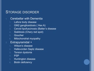 STORAGE DISORDER
1. Cerebellar with Dementia
1. Lafora body disease
2. GM2 gangliosidosis ( Hex A)
3. Ceroid lipofuscinosis (Batter’s disease
4. Sialidosis (Chery red spot)
5. Goucher
6. Mitochondrial myopathy
2. Extrapyramidal +
1. Wilson’s disease
2. Hallevorden Saptz disease
3. Torsion dystonia
4. PSP
5. Huntington disease
6. Biotin deficiency
 