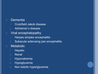3. Dementia
1. Crutzfield Jakob disease
2. Alzheimer’s disease
4. Viral encephalopathy
1. Herpes simplex encephalitis
2. Subacute sclerosing pan encephalitis
5. Metabolic
1. Hepatic
2. Renal
3. Hyponatremia
4. Hypoglycemia
5. Non ketotic hyperglycemia
 