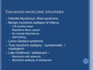 CHILDHOOD MYOCLONIC EPILEPSIES
 Infantile Myoclonus: West syndrome
 Benign myoclonic epilepsy of infancy
 3-8 months onset
 Repetitive flexor spasm
 No mental disturbance
 Self limiting
 Lanox Gastaut syndrome
 True myoclonic epilepsy – symptomatic /
cryptogenic
 Late Childhood / adolescent –
 Myoclonic with absence
 Myoclonic epilepsy of adolescent
 