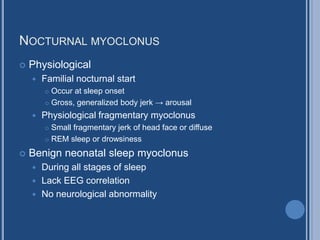 NOCTURNAL MYOCLONUS
 Physiological
 Familial nocturnal start
 Occur at sleep onset
 Gross, generalized body jerk → arousal
 Physiological fragmentary myoclonus
 Small fragmentary jerk of head face or diffuse
 REM sleep or drowsiness
 Benign neonatal sleep myoclonus
 During all stages of sleep
 Lack EEG correlation
 No neurological abnormality
 